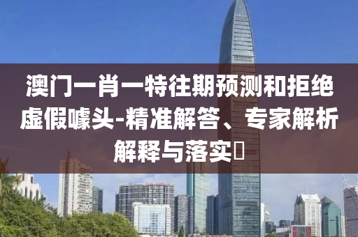 澳門一肖一特往期預(yù)測和拒絕虛假噱頭-精準解答、專家解析解釋與落實?