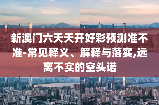 新澳門六天天開好彩預(yù)測準(zhǔn)不準(zhǔn)-常見釋義、解釋與落實(shí),遠(yuǎn)離不實(shí)的空頭諾