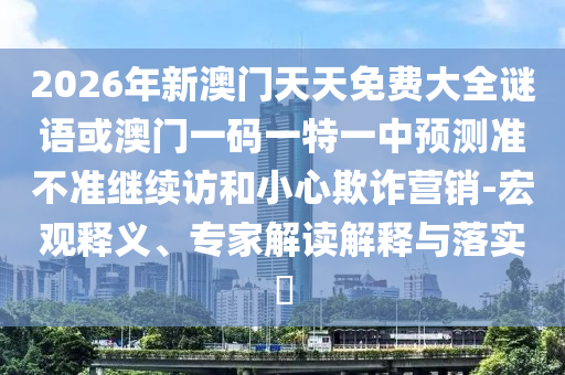 2026年新澳門天天免費大全謎語或澳門一碼一特一中預(yù)測準(zhǔn)不準(zhǔn)繼續(xù)訪和小心欺詐營銷-宏觀釋義、專家解讀解釋與落實?