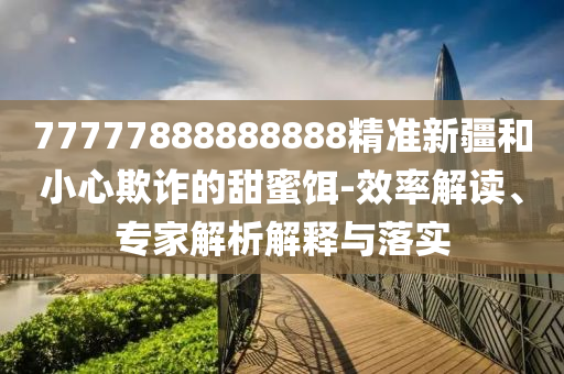 77777888888888精準新疆和小心欺詐的甜蜜餌-效率解讀、專家解析解釋與落實射線檢測（RT）,超聲波檢測（UT）