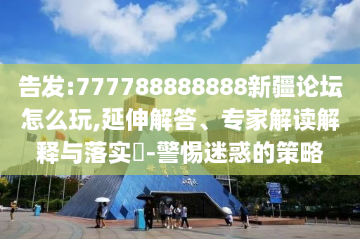告發(fā):777788888888新疆論壇怎么玩,延伸解答、專家解讀解釋與落實(shí)?-警惕迷惑的策略
