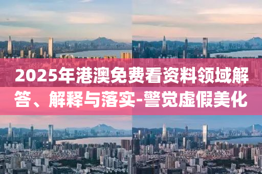 2025年港澳免費(fèi)看資料領(lǐng)域解答、解釋與落實(shí)-警覺(jué)虛假美化