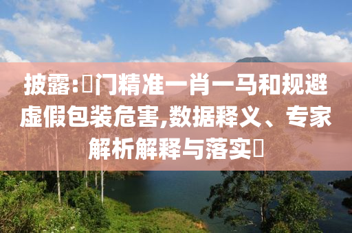 披露:澚門精準一肖一馬和規(guī)避虛假包裝危害,數(shù)據(jù)釋義、專家解析解釋與落實?