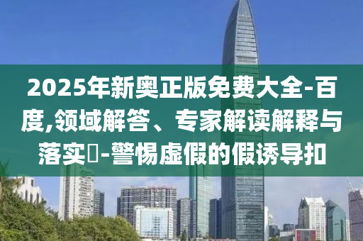 2025年新奧正版免費大全-百度,領(lǐng)域解答、專家解讀解釋與落實?-警惕虛假的假誘導(dǎo)扣