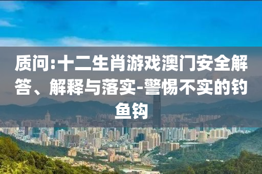 質(zhì)問:十二生肖游戲澳門安全解答、解釋與落實-警惕不實的釣魚鉤