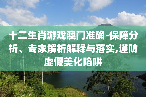 十二生肖游戲澳門準確-保障分析、專家解析解釋與落實,謹防虛假美化陷阱