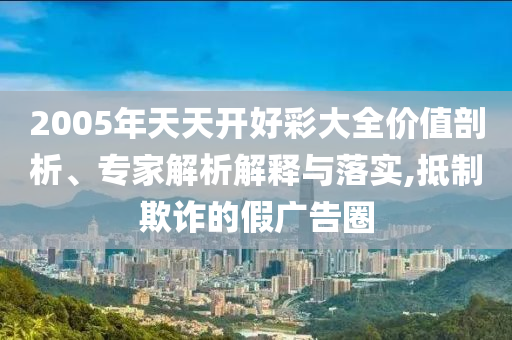 2005年天天開好彩大全價值剖析、專家解析解釋與落實,抵制欺詐的假廣告圈