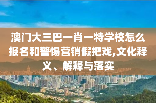 澳門大三巴一肖一特學(xué)校怎么報(bào)名和警惕營銷假把戲,文化釋義、解釋與落實(shí)