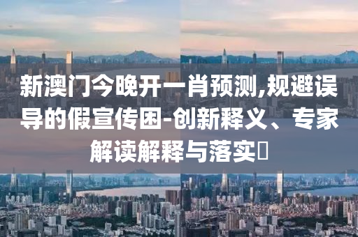 新澳門今晚開一肖預(yù)測,規(guī)避誤導(dǎo)的假宣傳困-創(chuàng)新釋義、專家解讀解釋與落實(shí)?