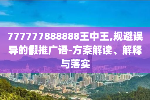 777777888888王中王,規(guī)避誤導的假推廣語-方案解讀、解釋與落實