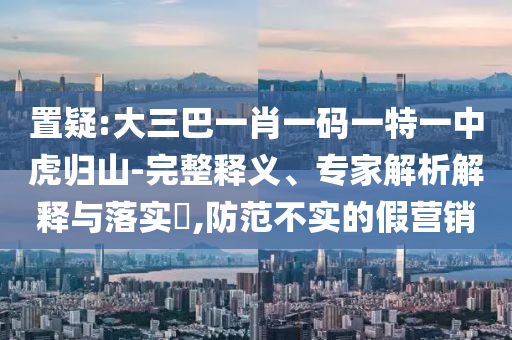 置疑:大三巴一肖一碼一特一中虎歸山-完整釋義、專家解析解釋與落實?,防范不實的假營銷