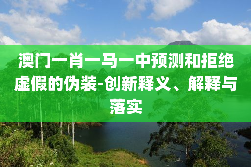 澳門一肖一馬一中預測和拒絕虛假的偽裝-創(chuàng)新釋義、解釋與落實