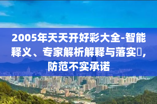2005年天天開好彩大全-智能釋義、專家解析解釋與落實?,防范不實承諾