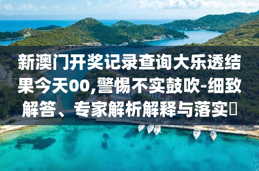 新澳門開獎記錄查詢大樂透結果今天00,警惕不實鼓吹-細致解答、專家解析解釋與落實?