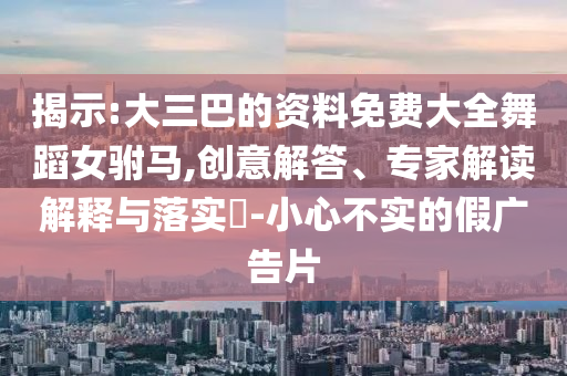 揭示:大三巴的資料免費(fèi)大全舞蹈女駙馬,創(chuàng)意解答、專家解讀解釋與落實(shí)?-小心不實(shí)的假?gòu)V告片
