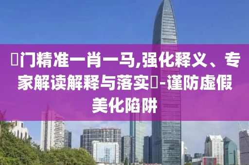 澚門精準(zhǔn)一肖一馬,強(qiáng)化釋義、專家解讀解釋與落實(shí)?-謹(jǐn)防虛假美化陷阱