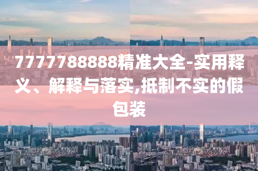 7777788888精準(zhǔn)大全-實用釋義、解釋與落實,抵制不實的假包裝