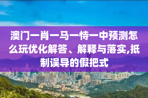 澳門一肖一馬一恃一中預測怎么玩優(yōu)化解答、解釋與落實,抵制誤導的假把式