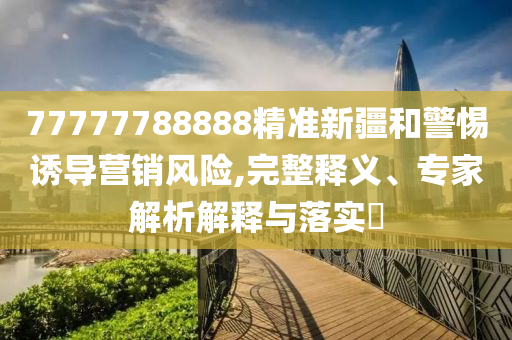 77777788888精準(zhǔn)新疆和警惕誘導(dǎo)營銷風(fēng)險,完整釋義、專家解析解釋與落實?