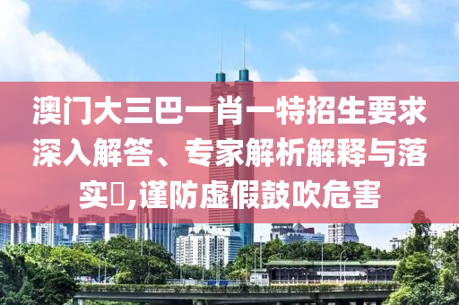 澳門大三巴一肖一特招生要求深入解答、專家解析解釋與落實(shí)?,謹(jǐn)防虛假鼓吹危害