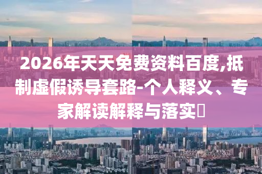 2026年天天免費(fèi)資料百度,抵制虛假誘導(dǎo)套路-個(gè)人釋義、專家解讀解釋與落實(shí)?