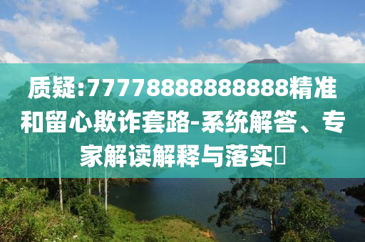 質(zhì)疑:77778888888888精準(zhǔn)和留心欺詐套路-系統(tǒng)解答、專(zhuān)家解讀解釋與落實(shí)?