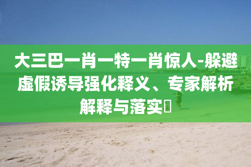 大三巴一肖一特一肖驚人-躲避虛假誘導(dǎo)強(qiáng)化釋義、專家解析解釋與落實(shí)?