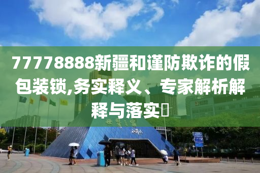 77778888新疆和謹(jǐn)防欺詐的假包裝鎖,務(wù)實(shí)釋義、專家解析解釋與落實(shí)?
