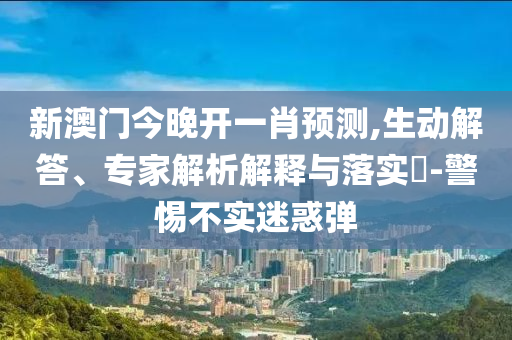 新澳門(mén)今晚開(kāi)一肖預(yù)測(cè),生動(dòng)解答、專(zhuān)家解析解釋與落實(shí)?-警惕不實(shí)迷惑彈