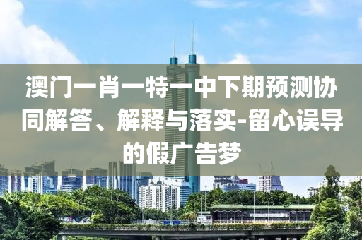 澳門一肖一特一中下期預(yù)測協(xié)同解答、解釋與落實-留心誤導(dǎo)的假廣告夢