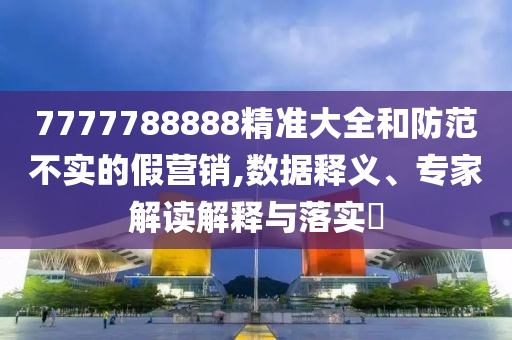 7777788888精準(zhǔn)大全和防范不實(shí)的假營銷,數(shù)據(jù)釋義、專家解讀解釋與落實(shí)?