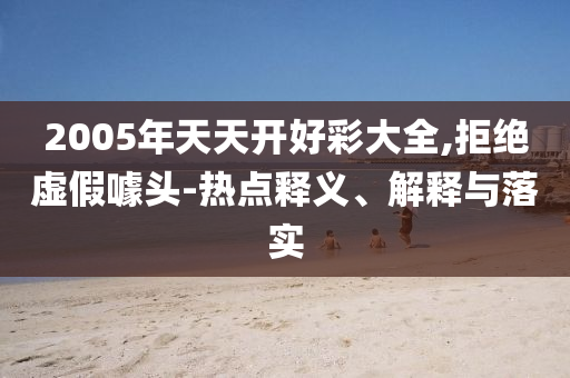 2005年天天開好彩大全,拒絕虛假噱頭-熱點(diǎn)釋義、解釋與落實(shí)