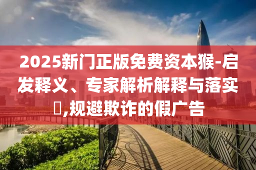 2025新門正版免費(fèi)資本猴-啟發(fā)釋義、專家解析解釋與落實(shí)?,規(guī)避欺詐的假?gòu)V告