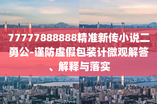 77777888888精準(zhǔn)新傳小說二勇公-謹(jǐn)防虛假包裝計(jì)微觀解答、解釋與落實(shí)