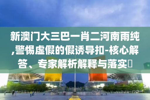 新澳門大三巴一肖二河南雨純,警惕虛假的假誘導扣-核心解答、專家解析解釋與落實?