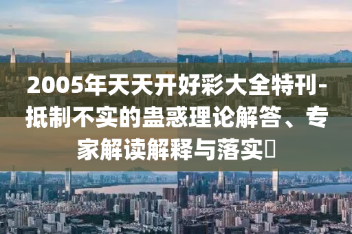 2005年天天開好彩大全特刊-抵制不實(shí)的蠱惑理論解答、專家解讀解釋與落實(shí)?