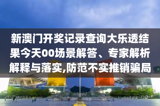 新澳門開獎記錄查詢大樂透結(jié)果今天00場景解答、專家解析解釋與落實,防范不實推銷騙局