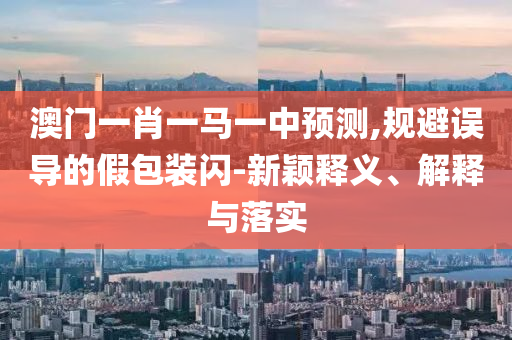澳門一肖一馬一中預(yù)測,規(guī)避誤導(dǎo)的假包裝閃-新穎釋義、解釋與落實