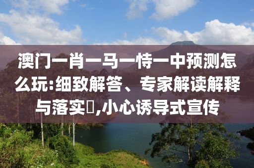 澳門一肖一馬一恃一中預(yù)測(cè)怎么玩:細(xì)致解答、專家解讀解釋與落實(shí)?,小心誘導(dǎo)式宣傳