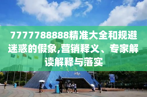 7777788888精準(zhǔn)大全和規(guī)避迷惑的假象,營銷釋義、專家解讀解釋與落實