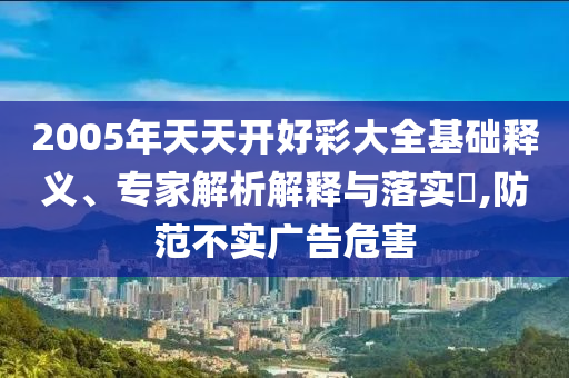 2005年天天開好彩大全基礎(chǔ)釋義、專家解析解釋與落實?,防范不實廣告危害