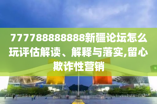 777788888888新疆論壇怎么玩評估解讀、解釋與落實,留心欺詐性營銷