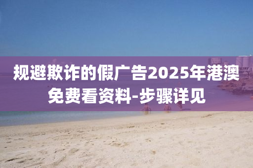 規(guī)避欺詐的假廣告2025年港澳免費看資料-步驟詳見