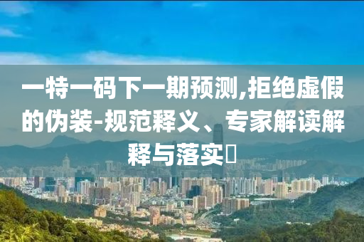 一特一碼下一期預(yù)測(cè),拒絕虛假的偽裝-規(guī)范釋義、專家解讀解釋與落實(shí)?