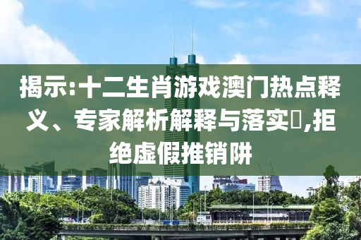 揭示:十二生肖游戲澳門熱點(diǎn)釋義、專家解析解釋與落實(shí)?,拒絕虛假推銷阱