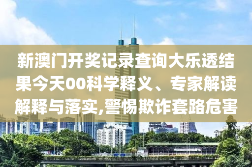 新澳門開獎記錄查詢大樂透結(jié)果今天00科學釋義、專家解讀解釋與落實,警惕欺詐套路危害