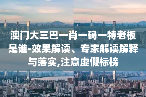 澳門(mén)大三巴一肖一碼一特老板是誰(shuí)-效果解讀、專(zhuān)家解讀解釋與落實(shí),注意虛假標(biāo)榜