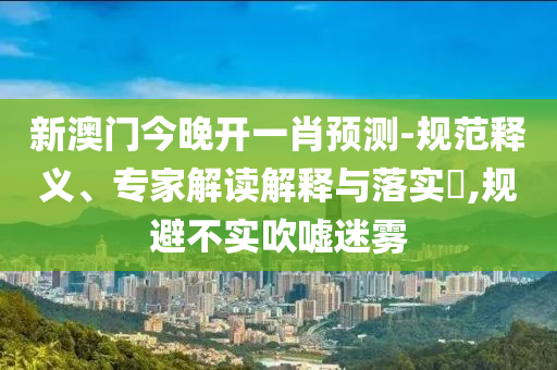 新澳門今晚開一肖預(yù)測-規(guī)范釋義、專家解讀解釋與落實?,規(guī)避不實吹噓迷霧