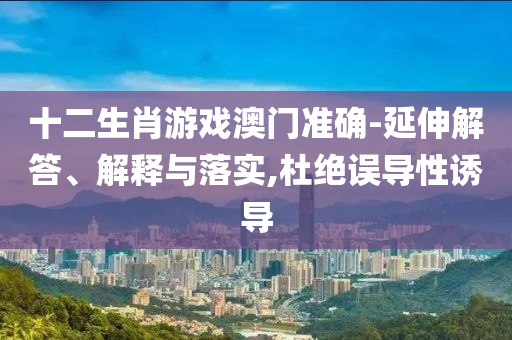 十二生肖游戲澳門準確-延伸解答、解釋與落實,杜絕誤導性誘導