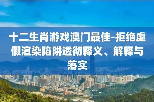 十二生肖游戲澳門最佳-拒絕虛假渲染陷阱透徹釋義、解釋與落實(shí)